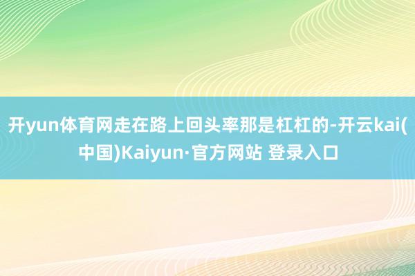 开yun体育网走在路上回头率那是杠杠的-开云kai(中国)Kaiyun·官方网站 登录入口