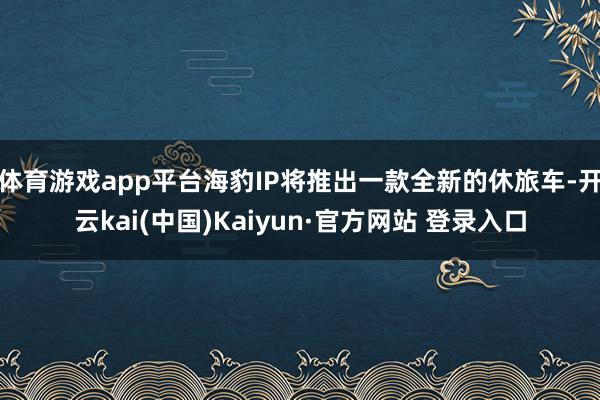 体育游戏app平台海豹IP将推出一款全新的休旅车-开云kai(中国)Kaiyun·官方网站 登录入口