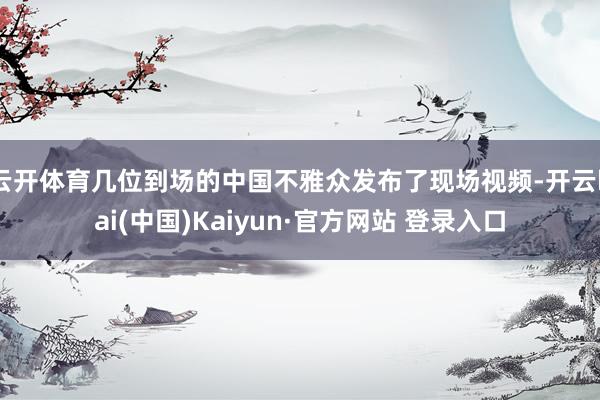 云开体育几位到场的中国不雅众发布了现场视频-开云kai(中国)Kaiyun·官方网站 登录入口