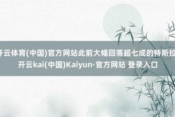 开云体育(中国)官方网站此前大幅回落超七成的特斯拉-开云kai(中国)Kaiyun·官方网站 登录入口