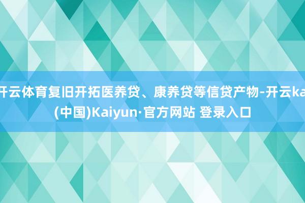 开云体育复旧开拓医养贷、康养贷等信贷产物-开云kai(中国)Kaiyun·官方网站 登录入口