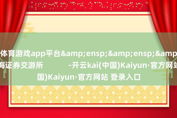 体育游戏app平台&ensp;&ensp;&ensp;上海证券交游所            -开云kai(中国)Kaiyun·官方网站 登录入口