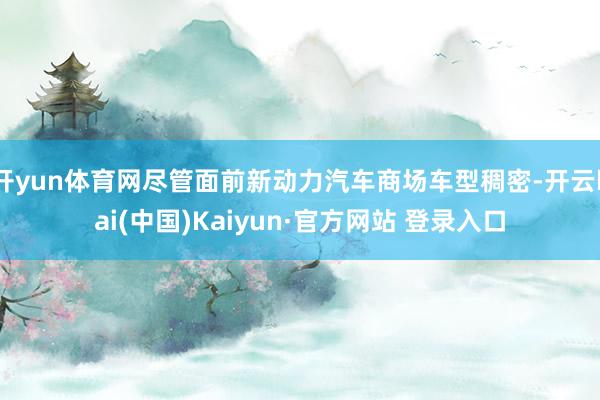 开yun体育网尽管面前新动力汽车商场车型稠密-开云kai(中国)Kaiyun·官方网站 登录入口