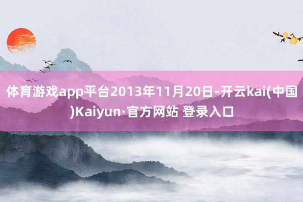 体育游戏app平台2013年11月20日-开云kai(中国)Kaiyun·官方网站 登录入口