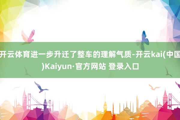 开云体育进一步升迁了整车的理解气质-开云kai(中国)Kaiyun·官方网站 登录入口