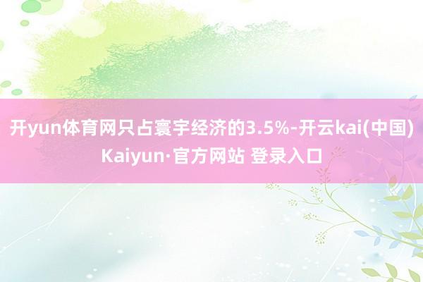 开yun体育网只占寰宇经济的3.5%-开云kai(中国)Kaiyun·官方网站 登录入口