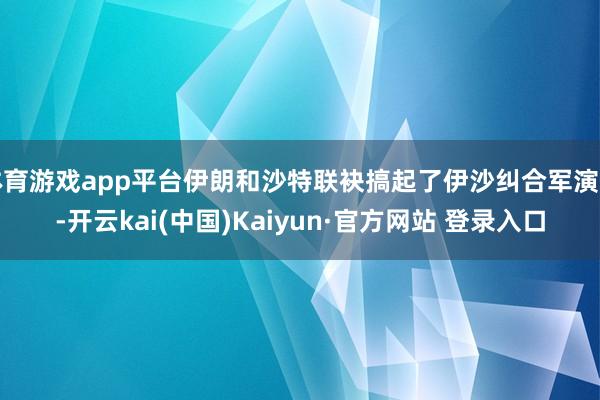 体育游戏app平台伊朗和沙特联袂搞起了伊沙纠合军演呢-开云kai(中国)Kaiyun·官方网站 登录入口