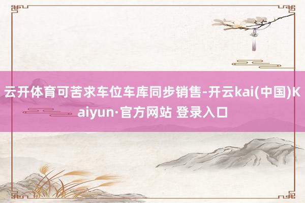 云开体育可苦求车位车库同步销售-开云kai(中国)Kaiyun·官方网站 登录入口