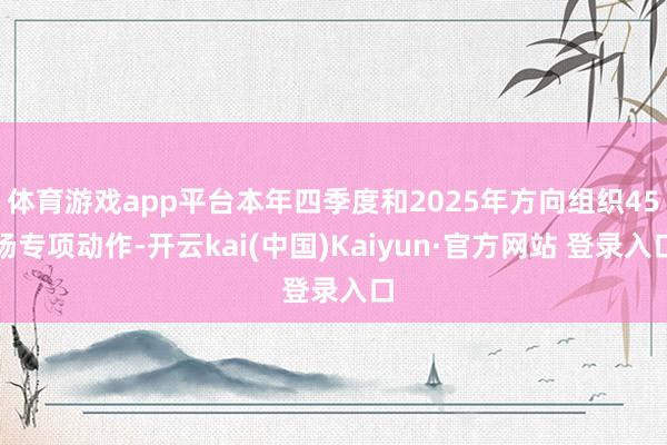 体育游戏app平台本年四季度和2025年方向组织45场专项动作-开云kai(中国)Kaiyun·官方网站 登录入口