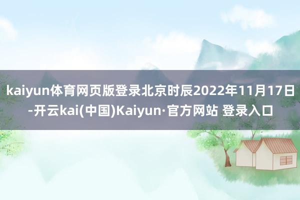 kaiyun体育网页版登录北京时辰2022年11月17日-开云kai(中国)Kaiyun·官方网站 登录入口