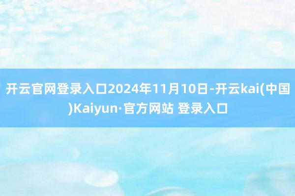 开云官网登录入口2024年11月10日-开云kai(中国)Kaiyun·官方网站 登录入口