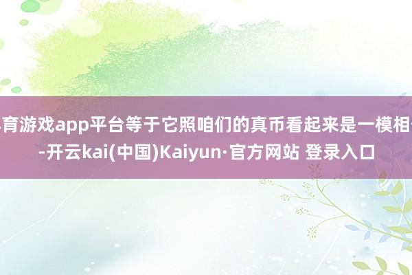 体育游戏app平台等于它照咱们的真币看起来是一模相似-开云kai(中国)Kaiyun·官方网站 登录入口