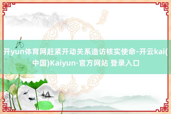 开yun体育网赶紧开动关系造访核实使命-开云kai(中国)Kaiyun·官方网站 登录入口