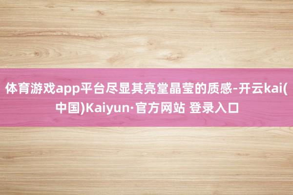 体育游戏app平台尽显其亮堂晶莹的质感-开云kai(中国)Kaiyun·官方网站 登录入口