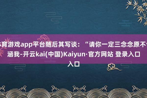 体育游戏app平台随后其写谈：“请你一定三念念原不包涵我-开云kai(中国)Kaiyun·官方网站 登录入口