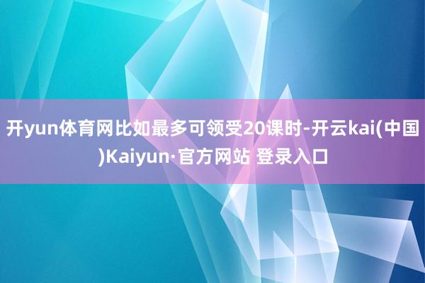 开yun体育网比如最多可领受20课时-开云kai(中国)Kaiyun·官方网站 登录入口