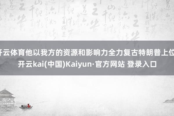 开云体育他以我方的资源和影响力全力复古特朗普上位-开云kai(中国)Kaiyun·官方网站 登录入口