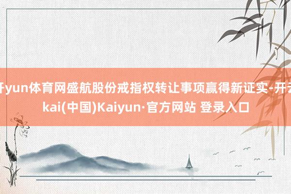 开yun体育网盛航股份戒指权转让事项赢得新证实-开云kai(中国)Kaiyun·官方网站 登录入口