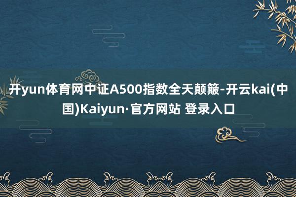 开yun体育网中证A500指数全天颠簸-开云kai(中国)Kaiyun·官方网站 登录入口