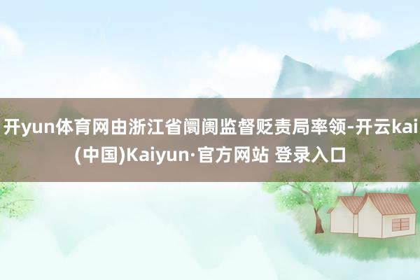 开yun体育网由浙江省阛阓监督贬责局率领-开云kai(中国)Kaiyun·官方网站 登录入口