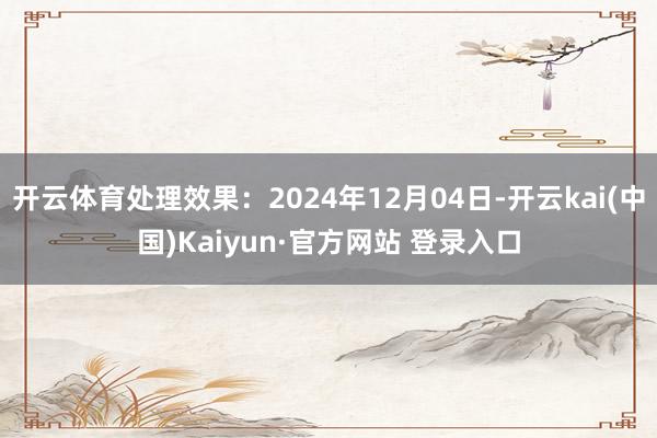 开云体育处理效果：2024年12月04日-开云kai(中国)Kaiyun·官方网站 登录入口