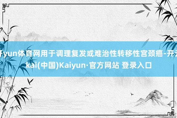 开yun体育网用于调理复发或难治性转移性宫颈癌-开云kai(中国)Kaiyun·官方网站 登录入口