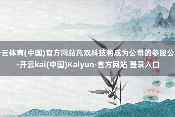 开云体育(中国)官方网站凡双科技将成为公司的参股公司-开云kai(中国)Kaiyun·官方网站 登录入口