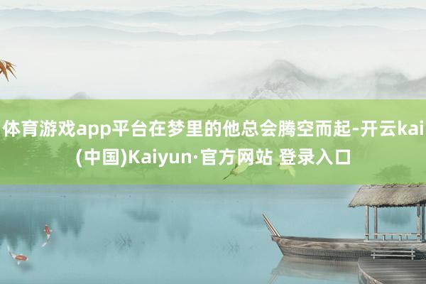 体育游戏app平台在梦里的他总会腾空而起-开云kai(中国)Kaiyun·官方网站 登录入口