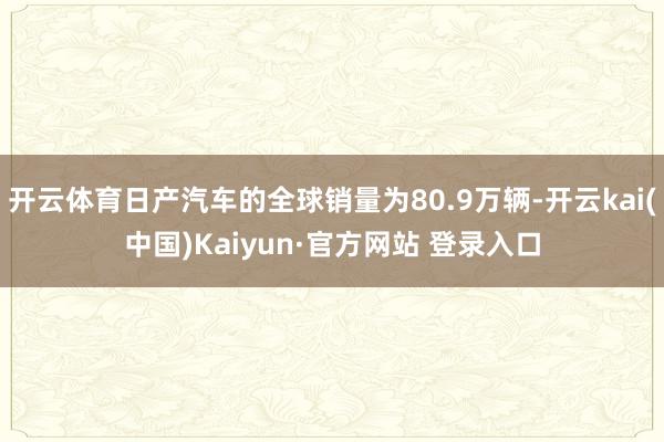 开云体育日产汽车的全球销量为80.9万辆-开云kai(中国)Kaiyun·官方网站 登录入口