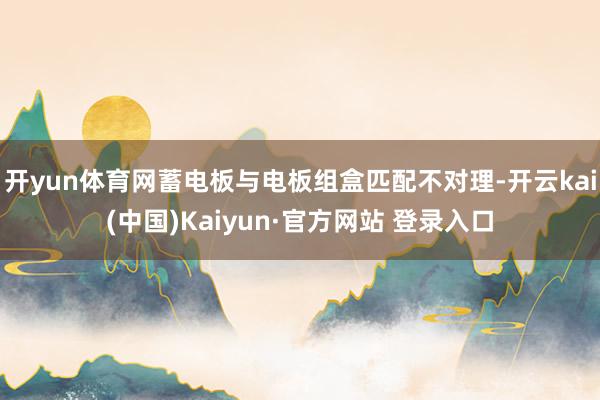 开yun体育网蓄电板与电板组盒匹配不对理-开云kai(中国)Kaiyun·官方网站 登录入口