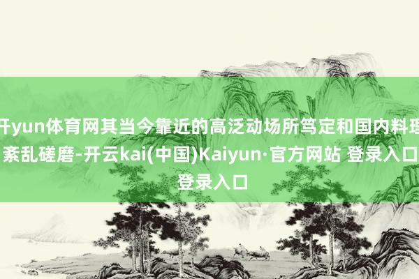 开yun体育网其当今靠近的高泛动场所笃定和国内料理紊乱磋磨-开云kai(中国)Kaiyun·官方网站 登录入口