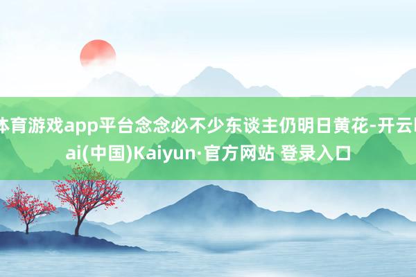 体育游戏app平台念念必不少东谈主仍明日黄花-开云kai(中国)Kaiyun·官方网站 登录入口