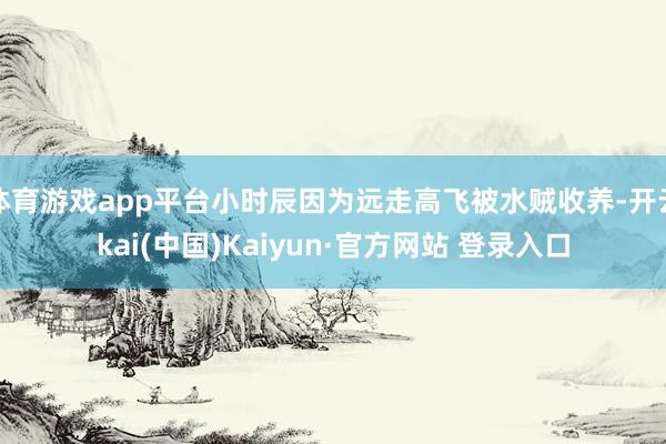 体育游戏app平台小时辰因为远走高飞被水贼收养-开云kai(中国)Kaiyun·官方网站 登录入口