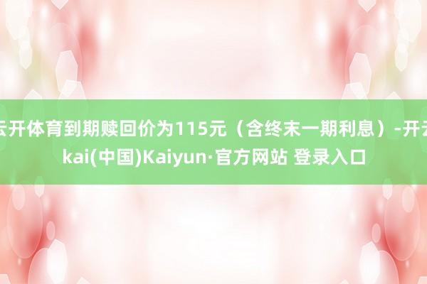 云开体育到期赎回价为115元（含终末一期利息）-开云kai(中国)Kaiyun·官方网站 登录入口