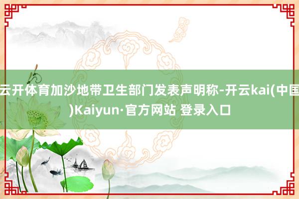 云开体育加沙地带卫生部门发表声明称-开云kai(中国)Kaiyun·官方网站 登录入口