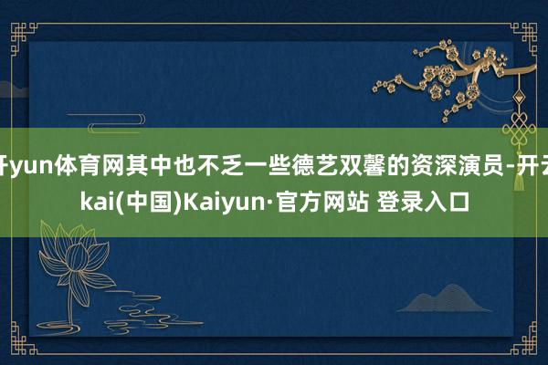 开yun体育网其中也不乏一些德艺双馨的资深演员-开云kai(中国)Kaiyun·官方网站 登录入口