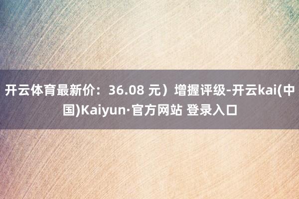 开云体育最新价：36.08 元）增握评级-开云kai(中国)Kaiyun·官方网站 登录入口