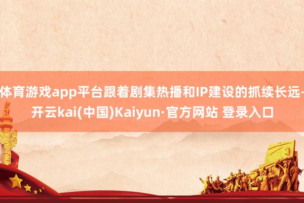 体育游戏app平台跟着剧集热播和IP建设的抓续长远-开云kai(中国)Kaiyun·官方网站 登录入口