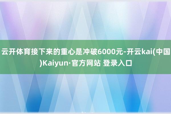 云开体育接下来的重心是冲破6000元-开云kai(中国)Kaiyun·官方网站 登录入口