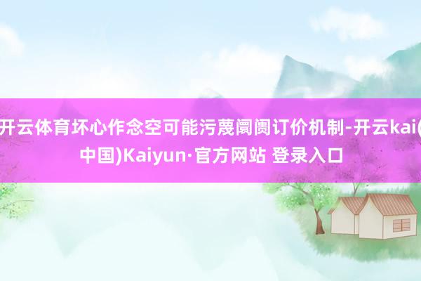 开云体育坏心作念空可能污蔑阛阓订价机制-开云kai(中国)Kaiyun·官方网站 登录入口