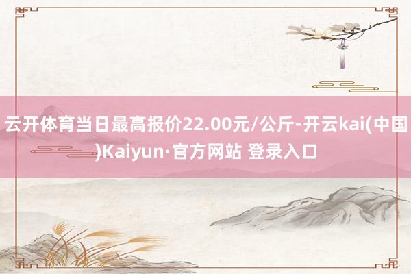 云开体育当日最高报价22.00元/公斤-开云kai(中国)Kaiyun·官方网站 登录入口