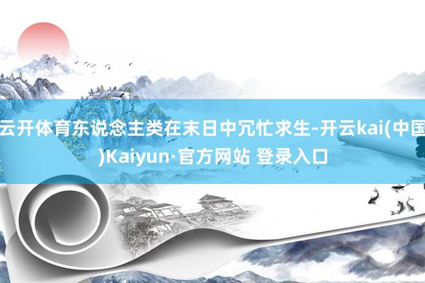 云开体育东说念主类在末日中冗忙求生-开云kai(中国)Kaiyun·官方网站 登录入口