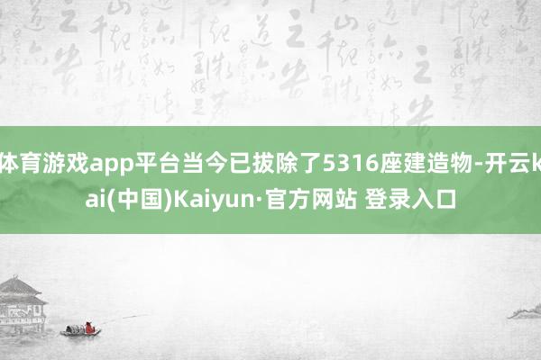 体育游戏app平台当今已拔除了5316座建造物-开云kai(中国)Kaiyun·官方网站 登录入口