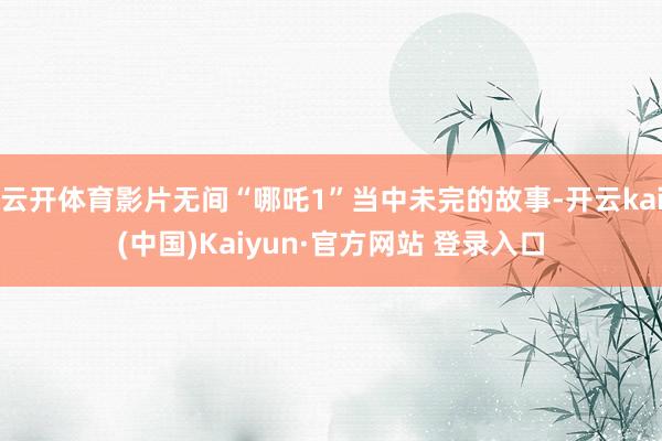 云开体育影片无间“哪吒1”当中未完的故事-开云kai(中国)Kaiyun·官方网站 登录入口