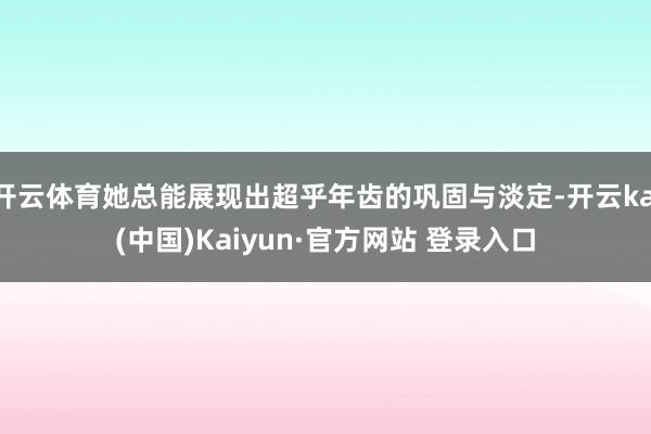 开云体育她总能展现出超乎年齿的巩固与淡定-开云kai(中国)Kaiyun·官方网站 登录入口